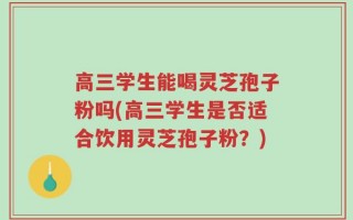 高三学生能喝灵芝孢子粉吗(高三学生是否适合饮用灵芝孢子粉？)