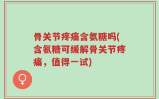 骨关节疼痛含氨糖吗(含氨糖可缓解骨关节疼痛，值得一试)