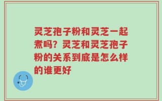 灵芝孢子粉和灵芝一起煮吗？灵芝和灵芝孢子粉的关系到底是怎么样的谁更好
