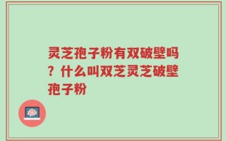 灵芝孢子粉有双破壁吗？什么叫双芝灵芝破壁孢子粉