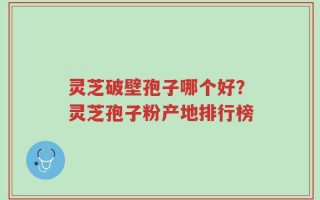 灵芝破壁孢子哪个好？灵芝孢子粉产地排行榜