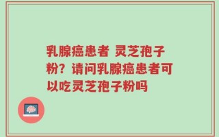 乳腺癌患者 灵芝孢子粉？请问乳腺癌患者可以吃灵芝孢子粉吗