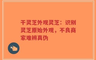 干灵芝外观灵芝：识别灵芝原始外观，不良商家难辨真伪