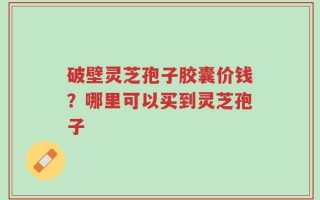 破壁灵芝孢子胶囊价钱？哪里可以买到灵芝孢子