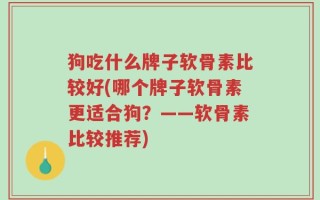 狗吃什么牌子软骨素比较好(哪个牌子软骨素更适合狗？——软骨素比较推荐)
