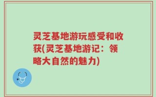 灵芝基地游玩感受和收获(灵芝基地游记：领略大自然的魅力)