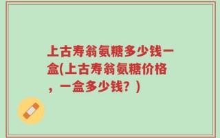 上古寿翁氨糖多少钱一盒(上古寿翁氨糖价格，一盒多少钱？)
