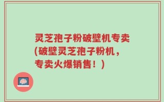 灵芝孢子粉破壁机专卖(破壁灵芝孢子粉机，专卖火爆销售！)