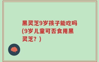 黑灵芝9岁孩子能吃吗(9岁儿童可否食用黑灵芝？)