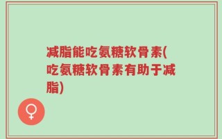 减脂能吃氨糖软骨素(吃氨糖软骨素有助于减脂)
