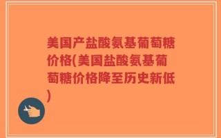 美国产盐酸氨基葡萄糖价格(美国盐酸氨基葡萄糖价格降至历史新低)