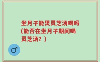 坐月子能煲灵芝汤喝吗(能否在坐月子期间喝灵芝汤？)