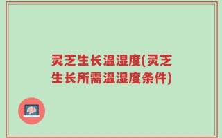 灵芝生长温湿度(灵芝生长所需温湿度条件)