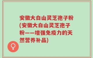 安徽大白山灵芝孢子粉(安徽大白山灵芝孢子粉——增强免疫力的天然营养补品)