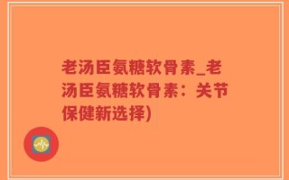 老汤臣氨糖软骨素_老汤臣氨糖软骨素：关节保健新选择)