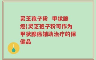灵芝孢子粉  甲状腺癌(灵芝孢子粉可作为甲状腺癌辅助治疗的保健品