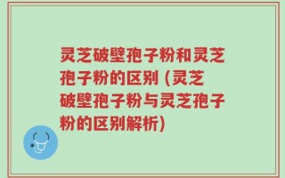 灵芝破壁孢子粉和灵芝孢子粉的区别 (灵芝破壁孢子粉与灵芝孢子粉的区别解析)