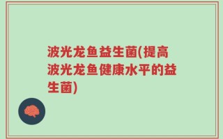 波光龙鱼益生菌(提高波光龙鱼健康水平的益生菌)