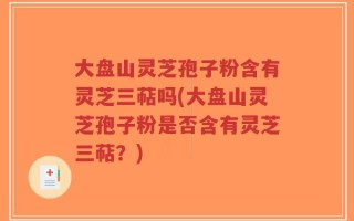 大盘山灵芝孢子粉含有灵芝三萜吗(大盘山灵芝孢子粉是否含有灵芝三萜？)