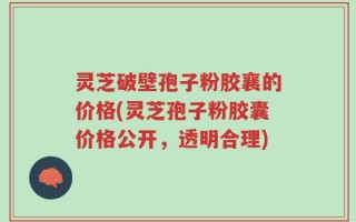 灵芝破壁孢子粉胶襄的价格(灵芝孢子粉胶囊价格公开，透明合理)