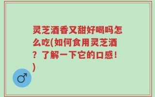 灵芝酒香又甜好喝吗怎么吃(如何食用灵芝酒？了解一下它的口感！)