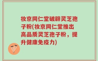 妆京同仁堂破辟灵芝孢子粉(妆京同仁堂推出高品质灵芝孢子粉，提升健康免疫力)