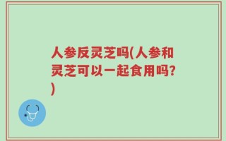 人参反灵芝吗(人参和灵芝可以一起食用吗？)