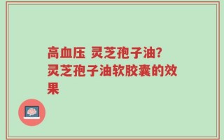 高血压 灵芝孢子油？灵芝孢子油软胶囊的效果