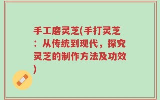 手工磨灵芝(手打灵芝：从传统到现代，探究灵芝的制作方法及功效)