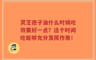 灵芝孢子油什么时候吃效果好一点？这个时间吃能够充分发挥作用！