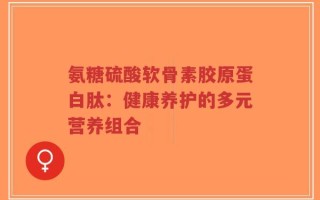 氨糖硫酸软骨素胶原蛋白肽：健康养护的多元营养组合