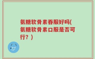 氨糖软骨素吞服好吗(氨糖软骨素口服是否可行？)