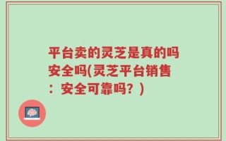 平台卖的灵芝是真的吗安全吗(灵芝平台销售：安全可靠吗？)