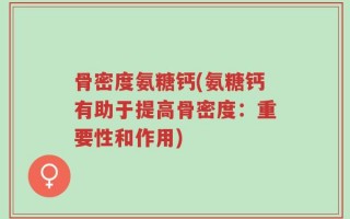骨密度氨糖钙(氨糖钙有助于提高骨密度：重要性和作用)