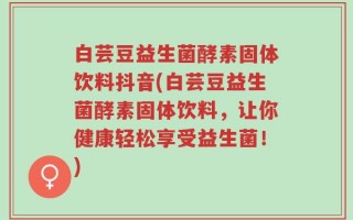 白芸豆益生菌酵素固体饮料抖音(白芸豆益生菌酵素固体饮料，让你健康轻松享受益生菌！)
