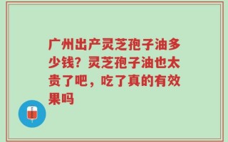 广州出产灵芝孢子油多少钱？灵芝孢子油也太贵了吧，吃了真的有效果吗