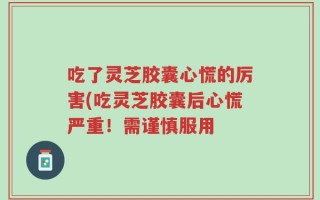 吃了灵芝胶囊心慌的厉害(吃灵芝胶囊后心慌严重！需谨慎服用