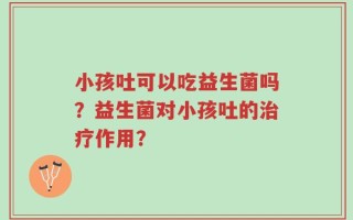 小孩吐可以吃益生菌吗？益生菌对小孩吐的治疗作用？