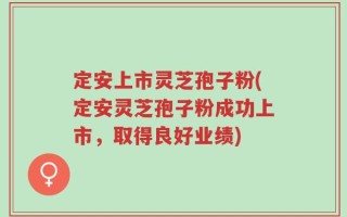 定安上市灵芝孢子粉(定安灵芝孢子粉成功上市，取得良好业绩)