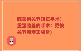 膝盖换关节矫正手术(重塑膝盖的手术：更换关节和矫正姿势)
