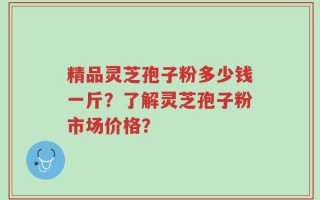 精品灵芝孢子粉多少钱一斤？了解灵芝孢子粉市场价格？