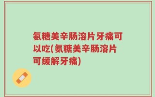 氨糖美辛肠溶片牙痛可以吃(氨糖美辛肠溶片可缓解牙痛)