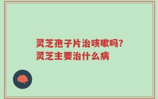 灵芝孢子片治咳嗽吗？灵芝主要治什么病