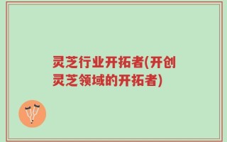 灵芝行业开拓者(开创灵芝领域的开拓者)
