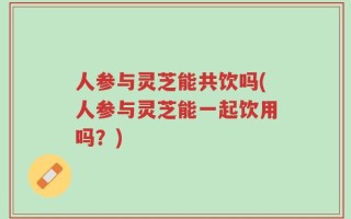 人参与灵芝能共饮吗(人参与灵芝能一起饮用吗？)