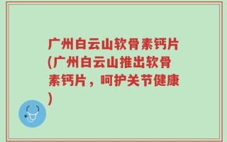 广州白云山软骨素钙片(广州白云山推出软骨素钙片，呵护关节健康)