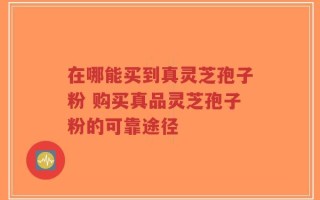 在哪能买到真灵芝孢子粉 购买真品灵芝孢子粉的可靠途径