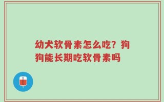 幼犬软骨素怎么吃？狗狗能长期吃软骨素吗