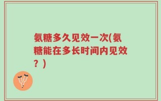 氨糖多久见效一次(氨糖能在多长时间内见效？)
