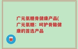 广元氨糖骨健康产品(广元氨糖：呵护骨骼健康的首选产品